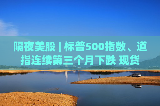 隔夜美股 | 标普500指数、道指连续第三个月下跌 现货黄金4月累计上涨5.34%