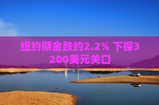 纽约期金跌约2.2% 下探3200美元关口  第1张