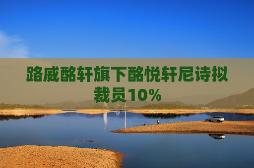 路威酩轩旗下酩悦轩尼诗拟裁员10%