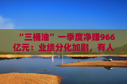 “三桶油”一季度净赚966亿元：业绩分化加剧，有人欢喜有人愁