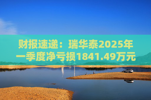 财报速递：瑞华泰2025年一季度净亏损1841.49万元