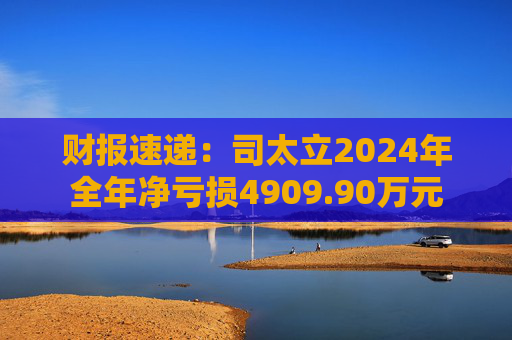 财报速递：司太立2024年全年净亏损4909.90万元