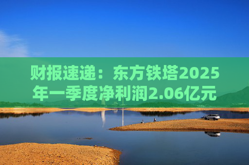 财报速递：东方铁塔2025年一季度净利润2.06亿元
