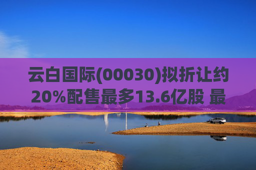 云白国际(00030)拟折让约20%配售最多13.6亿股 最高估计所得款项净额将约1.56亿港元