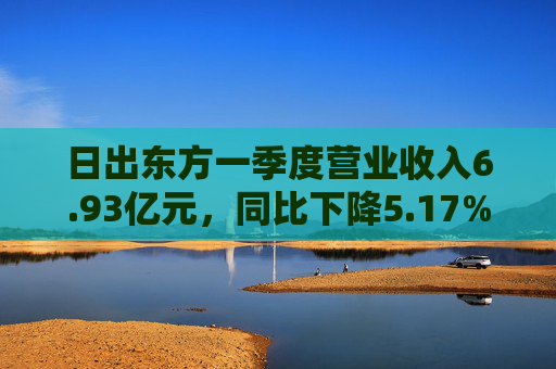 日出东方一季度营业收入6.93亿元，同比下降5.17%