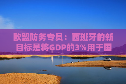 欧盟防务专员：西班牙的新目标是将GDP的3%用于国防