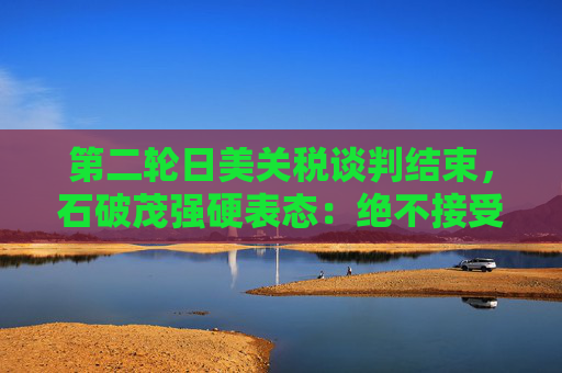 第二轮日美关税谈判结束，石破茂强硬表态：绝不接受对汽车加征关税