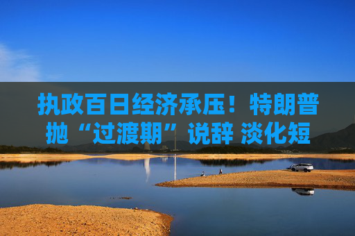执政百日经济承压！特朗普抛“过渡期”说辞 淡化短期衰退影响