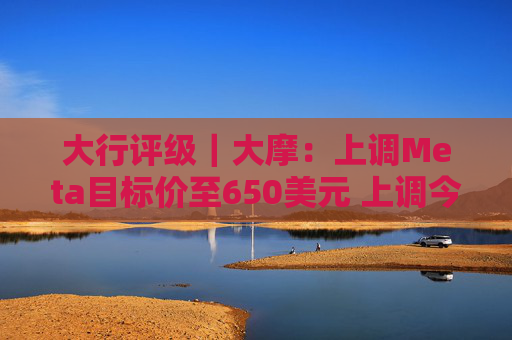 大行评级｜大摩：上调Meta目标价至650美元 上调今明两年每股盈利预测