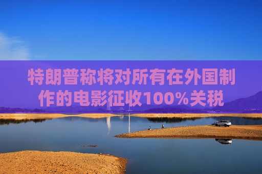 特朗普称将对所有在外国制作的电影征收100%关税