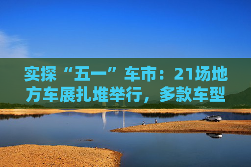 实探“五一”车市：21场地方车展扎堆举行，多款车型趁机“大放价”