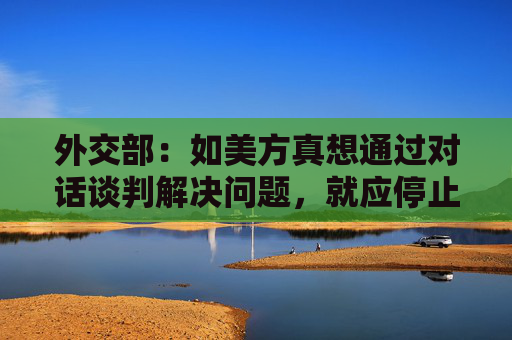 外交部：如美方真想通过对话谈判解决问题，就应停止威胁施压