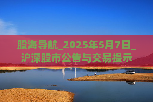 股海导航_2025年5月7日_沪深股市公告与交易提示