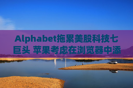 Alphabet拖累美股科技七巨头 苹果考虑在浏览器中添加AI搜索
