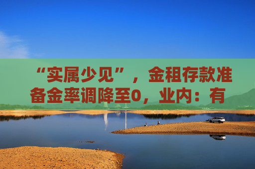 “实属少见”，金租存款准备金率调降至0，业内：有助加大对设备更新及投资的支持力度