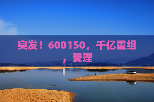 突发！600150，千亿重组，受理