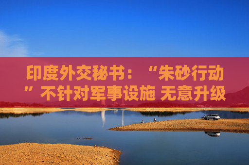 印度外交秘书：“朱砂行动”不针对军事设施 无意升级事态