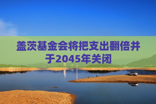 盖茨基金会将把支出翻倍并于2045年关闭