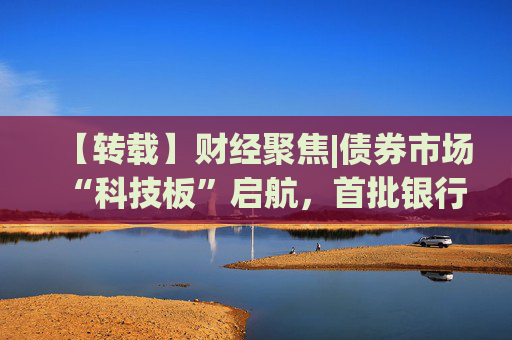 【转载】财经聚焦|债券市场“科技板”启航，首批银行间科创债亮相