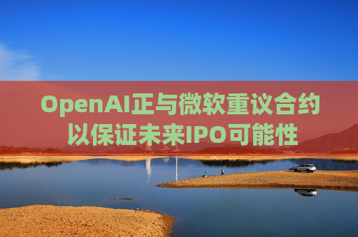 OpenAI正与微软重议合约 以保证未来IPO可能性