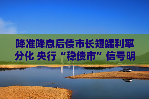 降准降息后债市长短端利率分化 央行“稳债市”信号明显