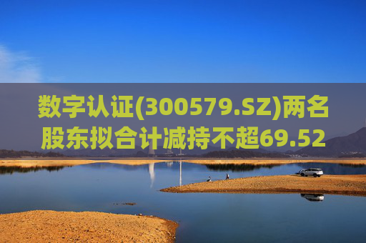 数字认证(300579.SZ)两名股东拟合计减持不超69.52万股