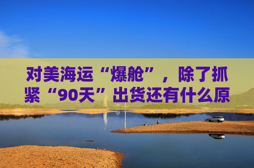 对美海运“爆舱”，除了抓紧“90天”出货还有什么原因