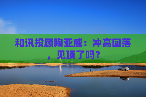 和讯投顾陶亚威：冲高回落，见顶了吗？