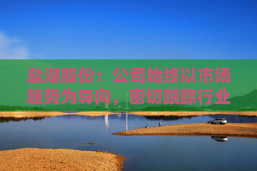 盐湖股份：公司始终以市场趋势为导向，密切跟踪行业动态