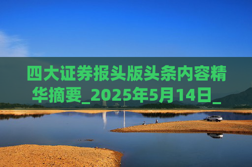 四大证券报头版头条内容精华摘要_2025年5月14日_财经新闻