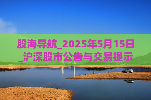 股海导航_2025年5月15日_沪深股市公告与交易提示