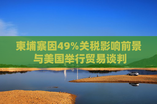 柬埔寨因49%关税影响前景 与美国举行贸易谈判