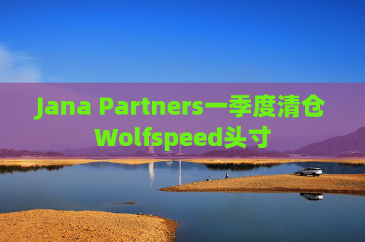 Jana Partners一季度清仓Wolfspeed头寸