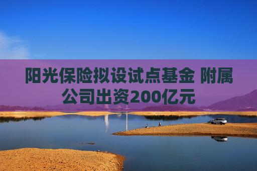 阳光保险拟设试点基金 附属公司出资200亿元