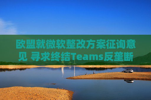欧盟就微软整改方案征询意见 寻求终结Teams反垄断调查