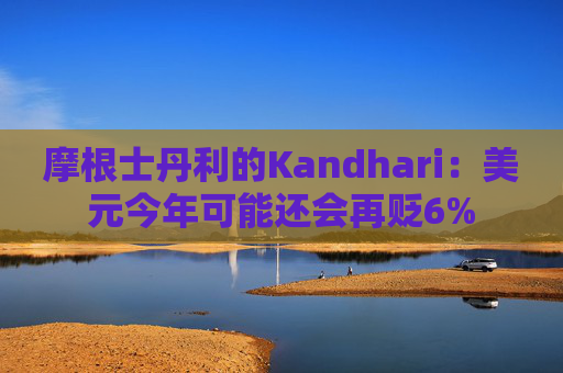 摩根士丹利的Kandhari:美元今年可能还会再贬6%