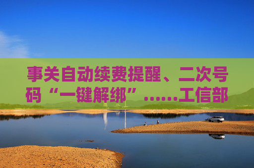 事关自动续费提醒、二次号码“一键解绑”……工信部明确：今年将重点解决