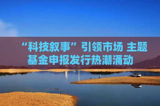 “科技叙事”引领市场 主题基金申报发行热潮涌动