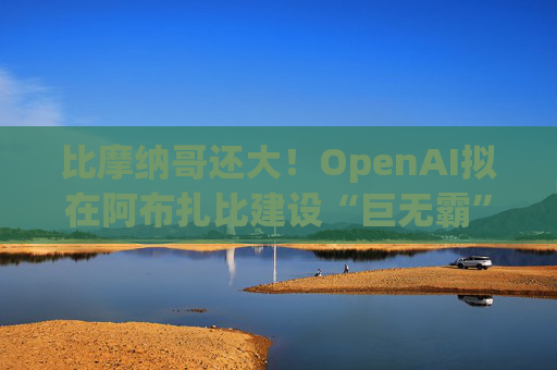 比摩纳哥还大！OpenAI拟在阿布扎比建设“巨无霸”数据中心