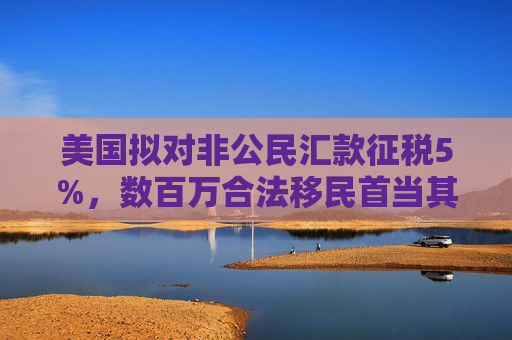 美国拟对非公民汇款征税5%，数百万合法移民首当其冲