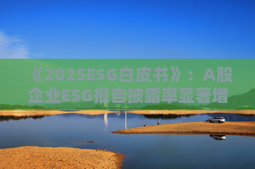 《2025ESG白皮书》：A股企业ESG报告披露率显著增长 金融业覆盖率超90