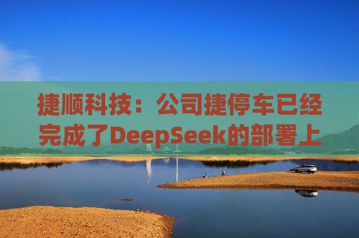捷顺科技：公司捷停车已经完成了DeepSeek的部署上线，在捷停车微信小程序上已接入了DeepSeek，目前正在试运营阶段
