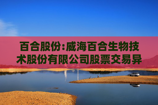 百合股份:威海百合生物技术股份有限公司股票交易异常波动公告