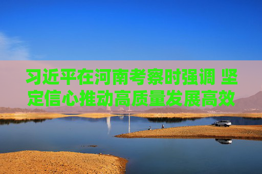 习近平在河南考察时强调 坚定信心推动高质量发展高效能治理 奋力谱写中原大地推进中国式现代化新篇章