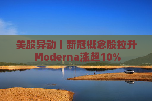 美股异动丨新冠概念股拉升 Moderna涨超10%  第1张