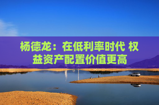 杨德龙：在低利率时代 权益资产配置价值更高