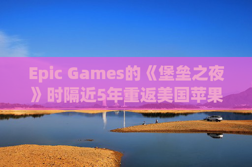 Epic Games的《堡垒之夜》时隔近5年重返美国苹果应用商店