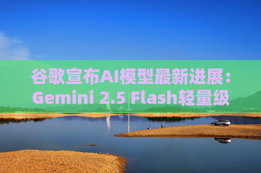 谷歌宣布AI模型最新进展：Gemini 2.5 Flash轻量级版本将于6月推出