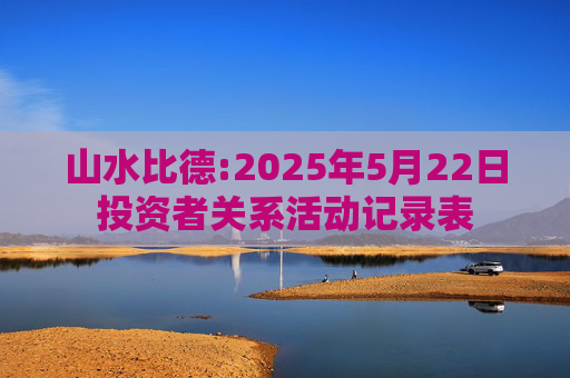 山水比德:2025年5月22日投资者关系活动记录表  第1张