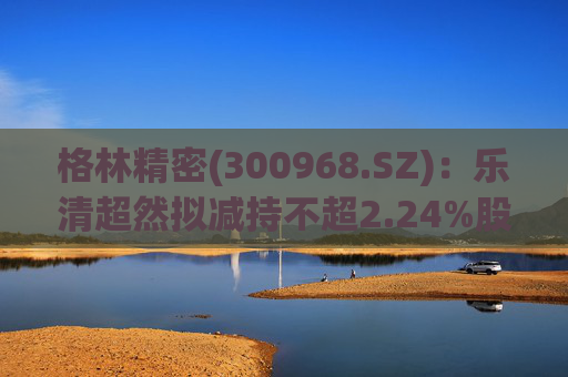 格林精密(300968.SZ):乐清超然拟减持不超2.24%股份